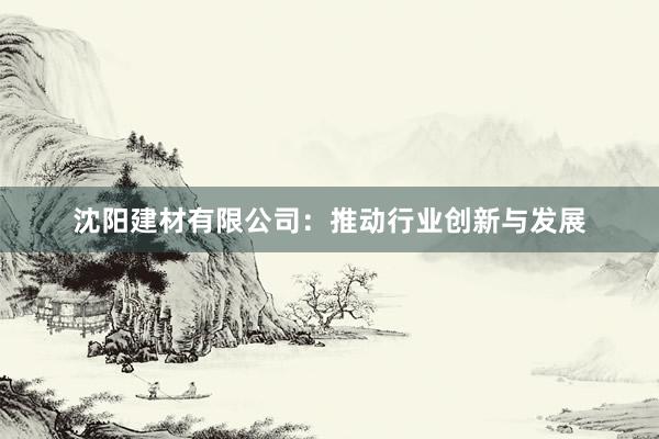 沈阳建材有限公司：推动行业创新与发展