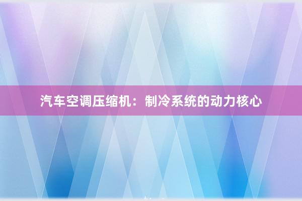 汽车空调压缩机：制冷系统的动力核心